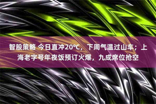 智股策略 今日直冲20℃，下周气温过山车；上海老字号年夜饭预订火爆，九成席位抢空
