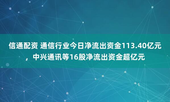 信通配资 通信行业今日净流出资金113.40亿元，中兴通讯等16股净流出资金超亿元