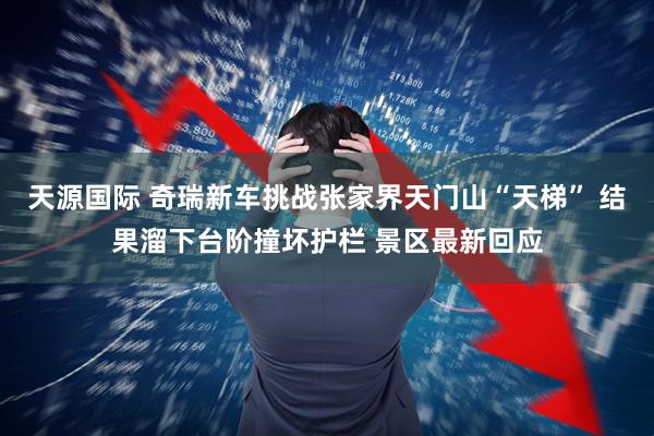 天源国际 奇瑞新车挑战张家界天门山“天梯” 结果溜下台阶撞坏护栏 景区最新回应