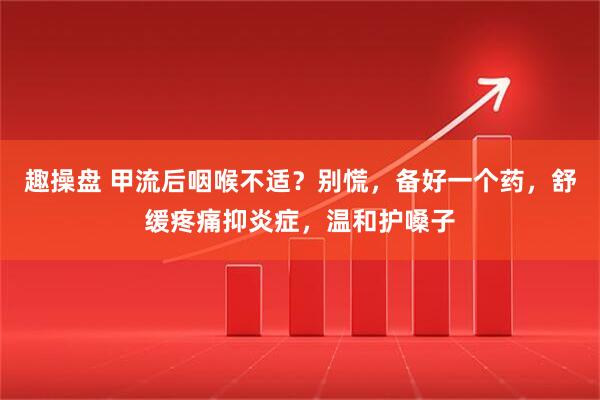 趣操盘 甲流后咽喉不适？别慌，备好一个药，舒缓疼痛抑炎症，温和护嗓子