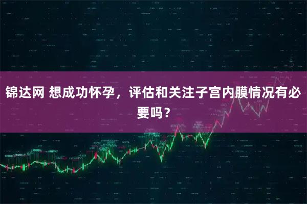 锦达网 想成功怀孕，评估和关注子宫内膜情况有必要吗？