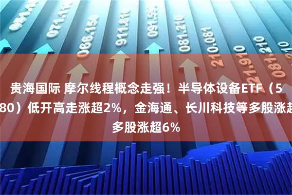 贵海国际 摩尔线程概念走强！半导体设备ETF（561980）低开高走涨超2%，金海通、长川科技等多股涨超6%