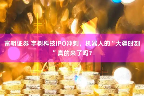 富明证券 宇树科技IPO冲刺，机器人的“大疆时刻”真的来了吗？