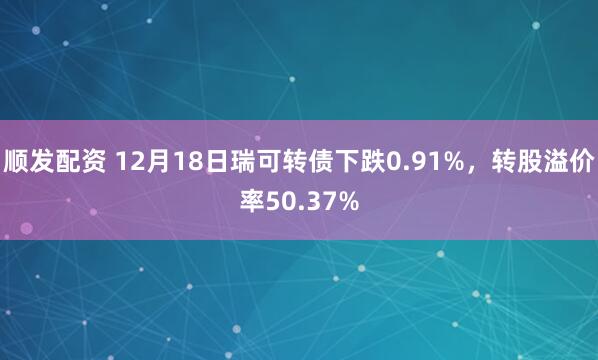 顺发配资 12月18日瑞可转债下跌0.91%，转股溢价率50.37%