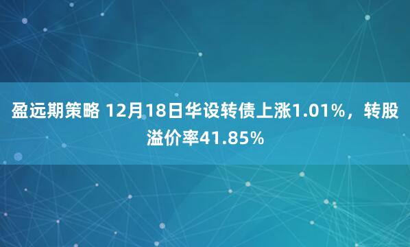 盈远期策略 12月18日华设转债上涨1.01%，转股溢价率41.85%