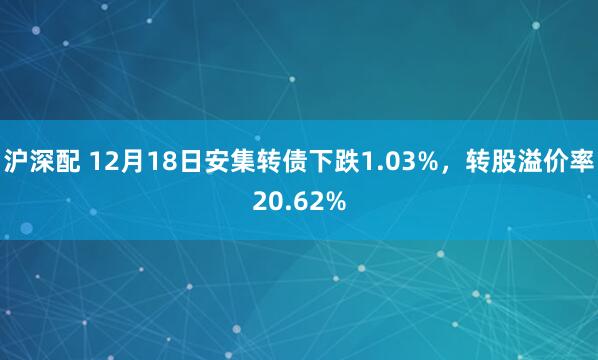 沪深配 12月18日安集转债下跌1.03%，转股溢价率20.62%