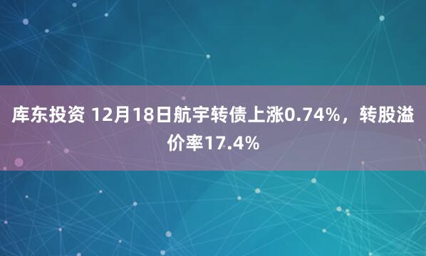 库东投资 12月18日航宇转债上涨0.74%，转股溢价率17.4%
